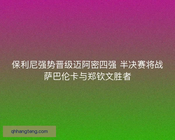 保利尼强势晋级迈阿密四强 半决赛将战萨巴伦卡与郑钦文胜者