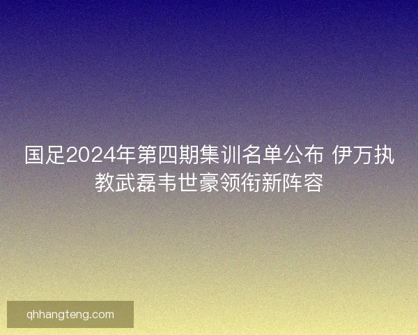 国足2024年第四期集训名单公布 伊万执教武磊韦世豪领衔新阵容