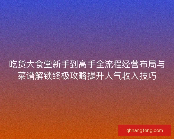 吃货大食堂新手到高手全流程经营布局与菜谱解锁终极攻略提升人气收入技巧