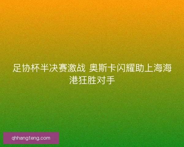 足协杯半决赛激战 奥斯卡闪耀助上海海港狂胜对手