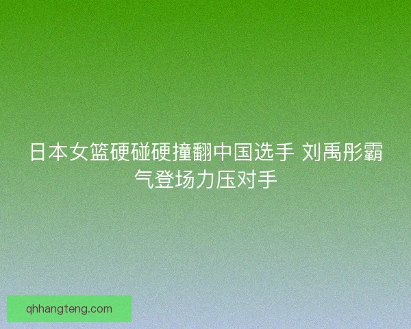日本女篮硬碰硬撞翻中国选手 刘禹彤霸气登场力压对手