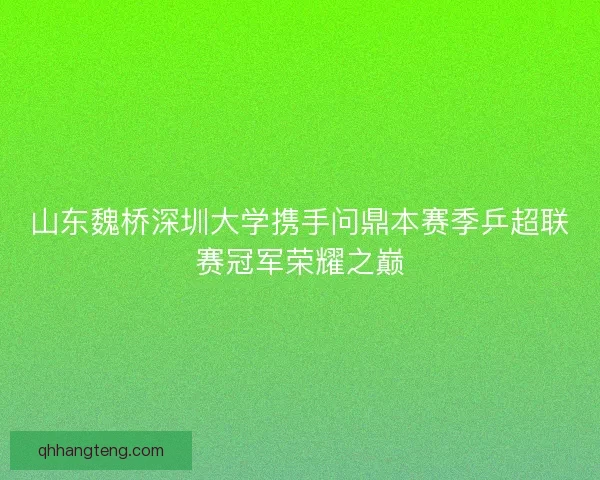 山东魏桥深圳大学携手问鼎本赛季乒超联赛冠军荣耀之巅