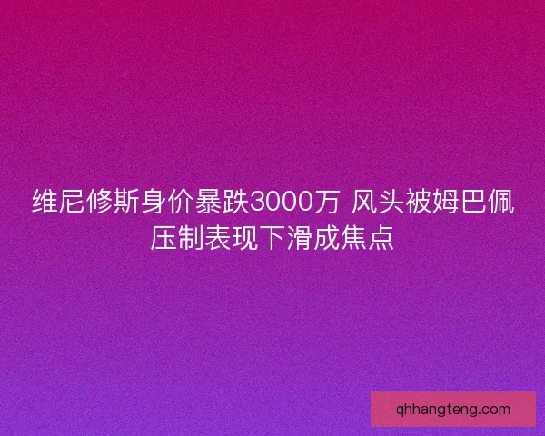 维尼修斯身价暴跌3000万 风头被姆巴佩压制表现下滑成焦点