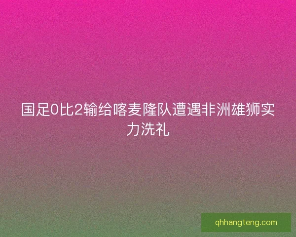 国足0比2输给喀麦隆队遭遇非洲雄狮实力洗礼