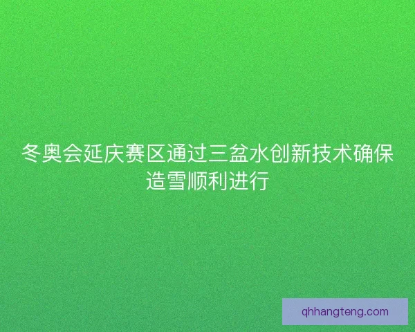 冬奥会延庆赛区通过三盆水创新技术确保造雪顺利进行